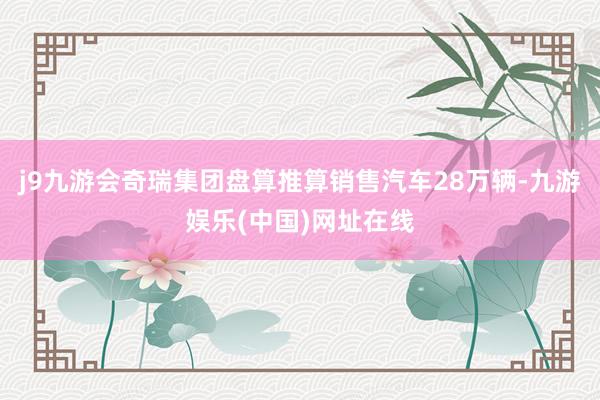 j9九游会奇瑞集团盘算推算销售汽车28万辆-九游娱乐(中国)网址在线