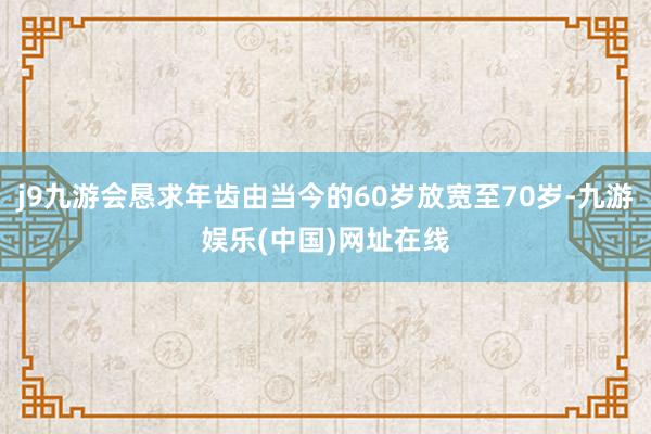 j9九游会恳求年齿由当今的60岁放宽至70岁-九游娱乐(中国)网址在线