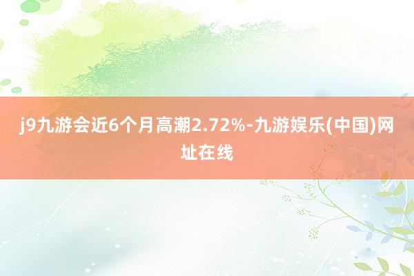 j9九游会近6个月高潮2.72%-九游娱乐(中国)网址在线