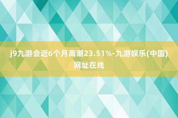 j9九游会近6个月高潮23.51%-九游娱乐(中国)网址在线