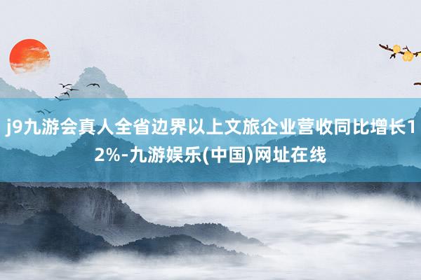 j9九游会真人全省边界以上文旅企业营收同比增长12%-九游娱乐(中国)网址在线