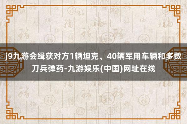 j9九游会缉获对方1辆坦克、40辆军用车辆和多数刀兵弹药-九游娱乐(中国)网址在线