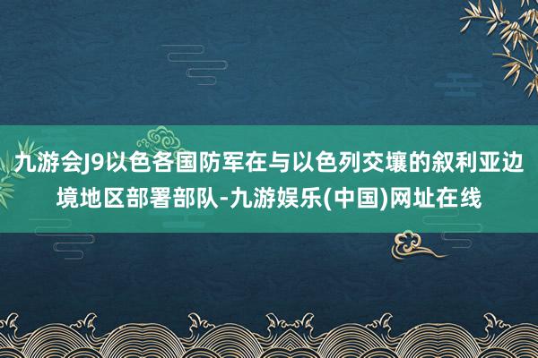 九游会J9以色各国防军在与以色列交壤的叙利亚边境地区部署部队-九游娱乐(中国)网址在线