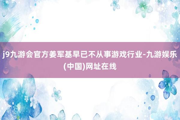 j9九游会官方姜军基早已不从事游戏行业-九游娱乐(中国)网址在线