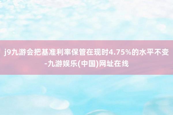 j9九游会把基准利率保管在现时4.75%的水平不变-九游娱乐(中国)网址在线