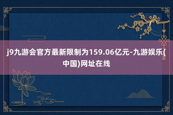 j9九游会官方最新限制为159.06亿元-九游娱乐(中国)网址在线