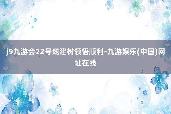 j9九游会22号线建树领悟顺利-九游娱乐(中国)网址在线