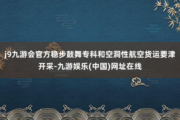 j9九游会官方稳步鼓舞专科和空洞性航空货运要津开采-九游娱乐(中国)网址在线