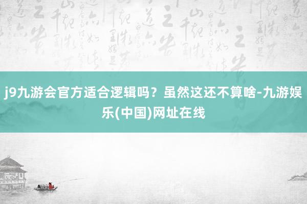 j9九游会官方适合逻辑吗？虽然这还不算啥-九游娱乐(中国)网址在线