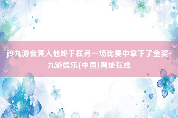 j9九游会真人他终于在另一场比赛中拿下了金奖-九游娱乐(中国)网址在线