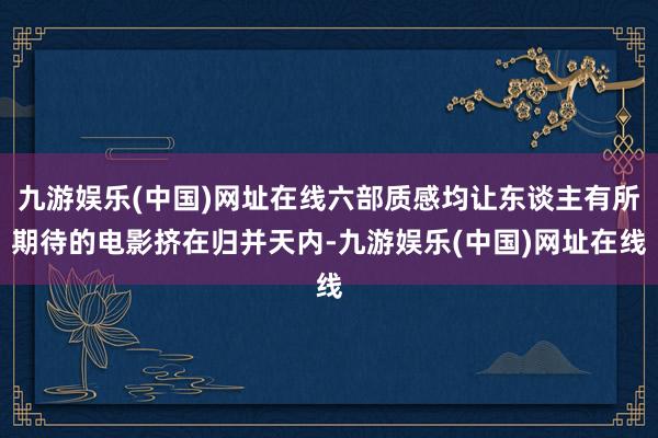 九游娱乐(中国)网址在线六部质感均让东谈主有所期待的电影挤在归并天内-九游娱乐(中国)网址在线