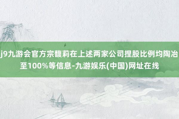 j9九游会官方宗馥莉在上述两家公司捏股比例均陶冶至100%等信息-九游娱乐(中国)网址在线