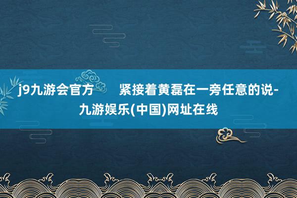 j9九游会官方       紧接着黄磊在一旁任意的说-九游娱乐(中国)网址在线