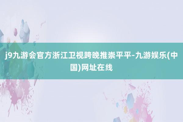 j9九游会官方浙江卫视跨晚推崇平平-九游娱乐(中国)网址在线