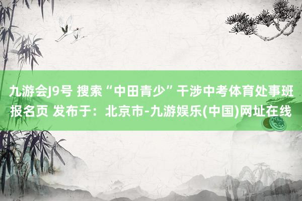 九游会J9号 搜索“中田青少”干涉中考体育处事班报名页 发布于：北京市-九游娱乐(中国)网址在线