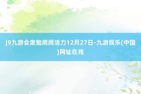 j9九游会激勉阛阓活力12月27日-九游娱乐(中国)网址在线