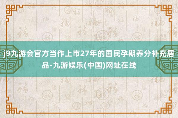 j9九游会官方当作上市27年的国民孕期养分补充居品-九游娱乐(中国)网址在线