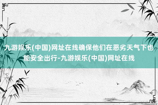 九游娱乐(中国)网址在线确保他们在恶劣天气下也能安全出行-九游娱乐(中国)网址在线