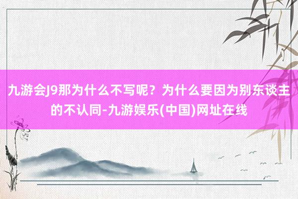 九游会J9那为什么不写呢？为什么要因为别东谈主的不认同-九游娱乐(中国)网址在线