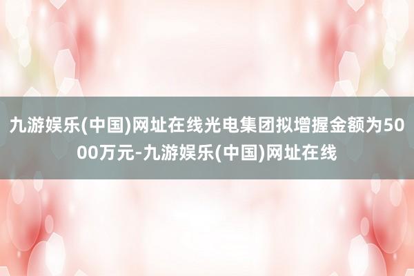 九游娱乐(中国)网址在线光电集团拟增握金额为5000万元-九游娱乐(中国)网址在线