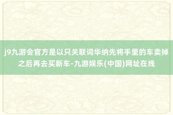 j9九游会官方是以只关联词华纳先将手里的车卖掉之后再去买新车-九游娱乐(中国)网址在线