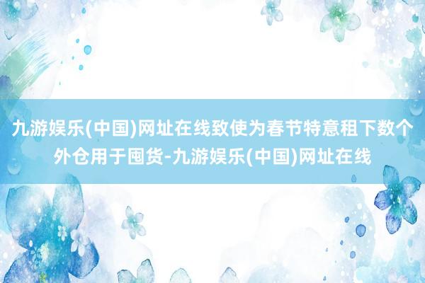 九游娱乐(中国)网址在线致使为春节特意租下数个外仓用于囤货-九游娱乐(中国)网址在线