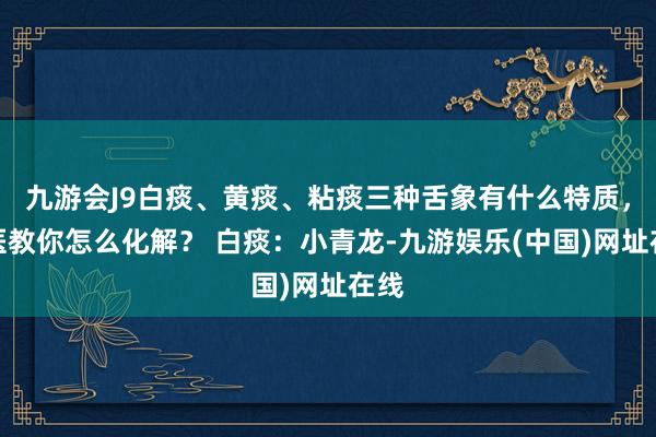 九游会J9白痰、黄痰、粘痰三种舌象有什么特质，中医教你怎么化解？ 白痰：小青龙-九游娱乐(中国)网址在线