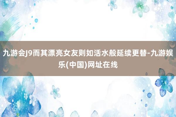 九游会J9而其漂亮女友则如活水般延续更替-九游娱乐(中国)网址在线