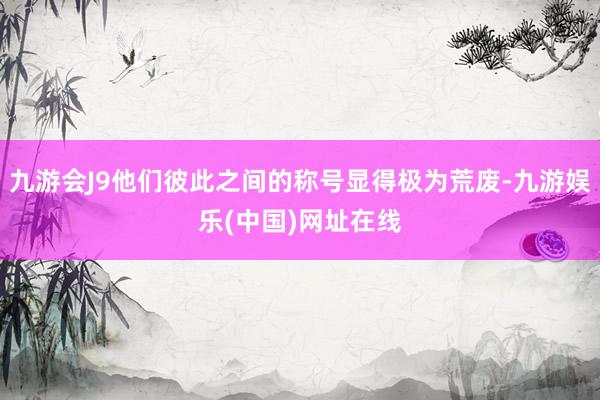 九游会J9他们彼此之间的称号显得极为荒废-九游娱乐(中国)网址在线