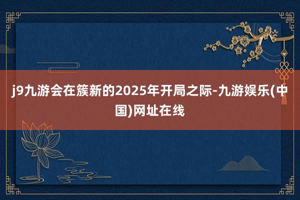 j9九游会在簇新的2025年开局之际-九游娱乐(中国)网址在线