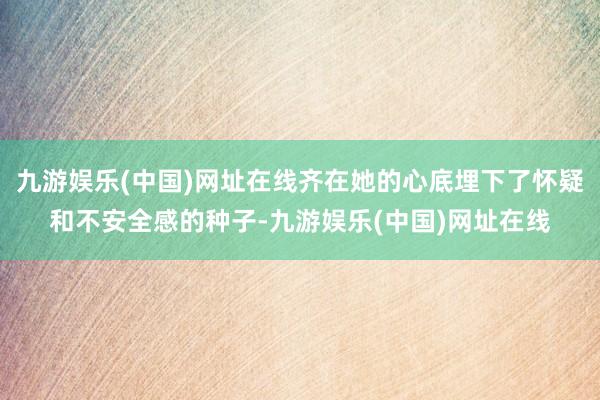 九游娱乐(中国)网址在线齐在她的心底埋下了怀疑和不安全感的种子-九游娱乐(中国)网址在线