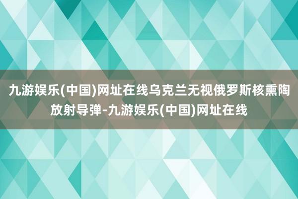 九游娱乐(中国)网址在线乌克兰无视俄罗斯核熏陶放射导弹-九游娱乐(中国)网址在线