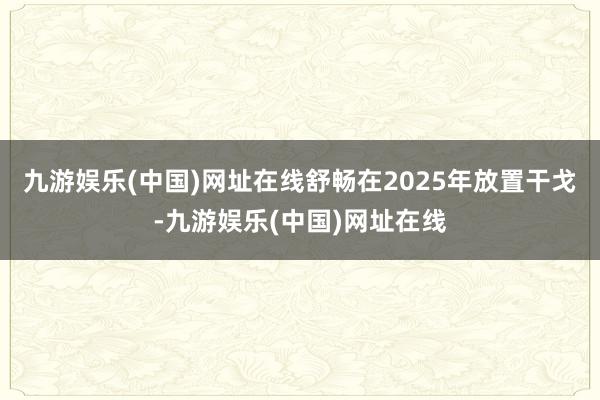 九游娱乐(中国)网址在线舒畅在2025年放置干戈-九游娱乐(中国)网址在线