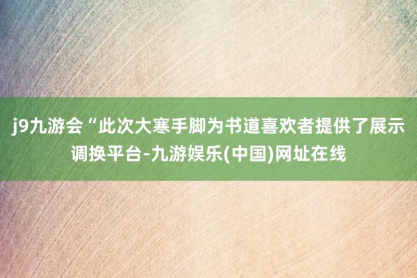 j9九游会“此次大寒手脚为书道喜欢者提供了展示调换平台-九游娱乐(中国)网址在线