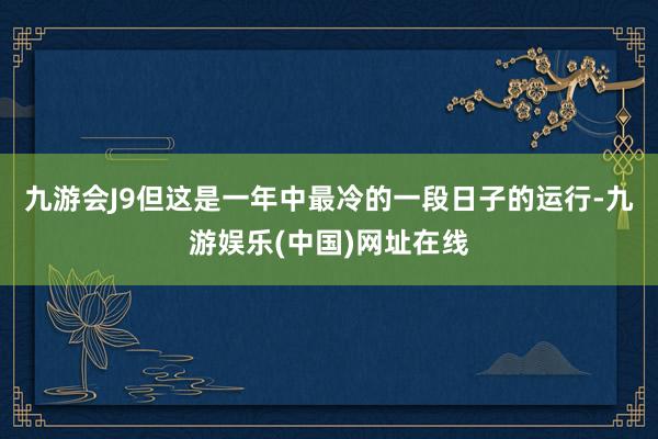 九游会J9但这是一年中最冷的一段日子的运行-九游娱乐(中国)网址在线