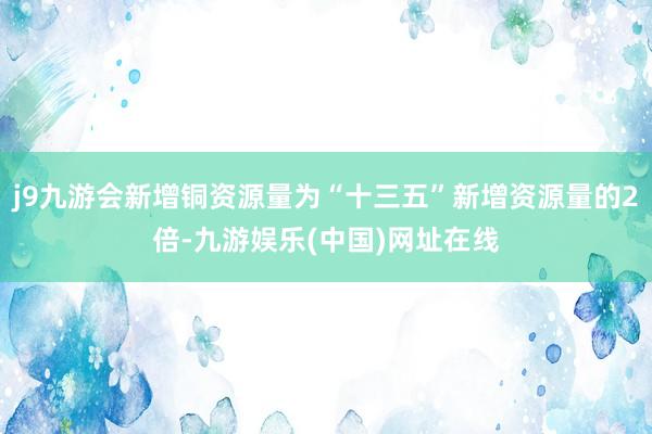 j9九游会新增铜资源量为“十三五”新增资源量的2倍-九游娱乐(中国)网址在线