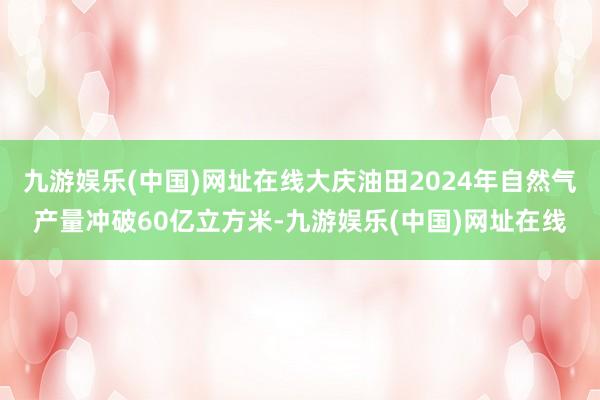 九游娱乐(中国)网址在线大庆油田2024年自然气产量冲破60亿立方米-九游娱乐(中国)网址在线