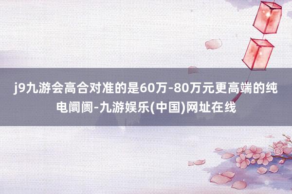 j9九游会　　高合对准的是60万-80万元更高端的纯电阛阓-九游娱乐(中国)网址在线