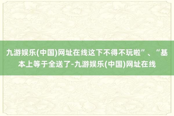 九游娱乐(中国)网址在线这下不得不玩啦”、“基本上等于全送了-九游娱乐(中国)网址在线