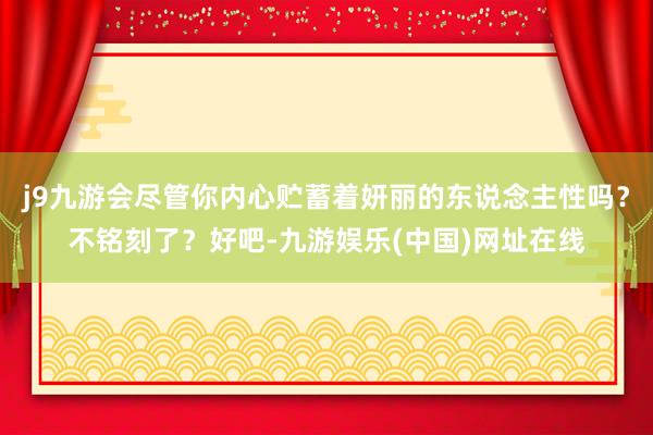 j9九游会尽管你内心贮蓄着妍丽的东说念主性吗？不铭刻了？好吧-九游娱乐(中国)网址在线