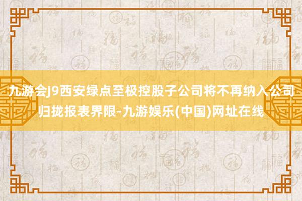 九游会J9西安绿点至极控股子公司将不再纳入公司归拢报表界限-九游娱乐(中国)网址在线