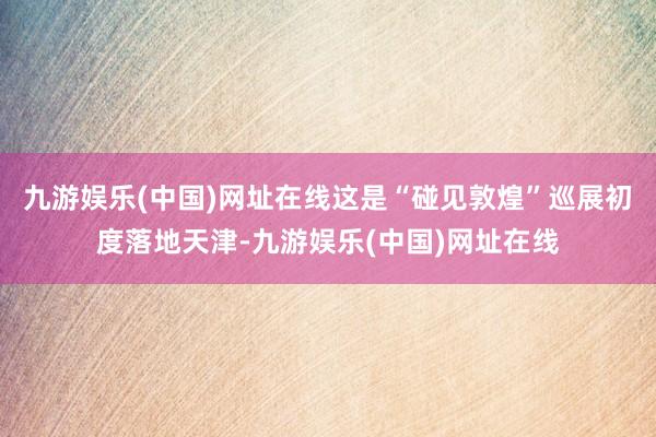 九游娱乐(中国)网址在线这是“碰见敦煌”巡展初度落地天津-九游娱乐(中国)网址在线