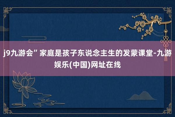 j9九游会”家庭是孩子东说念主生的发蒙课堂-九游娱乐(中国)网址在线