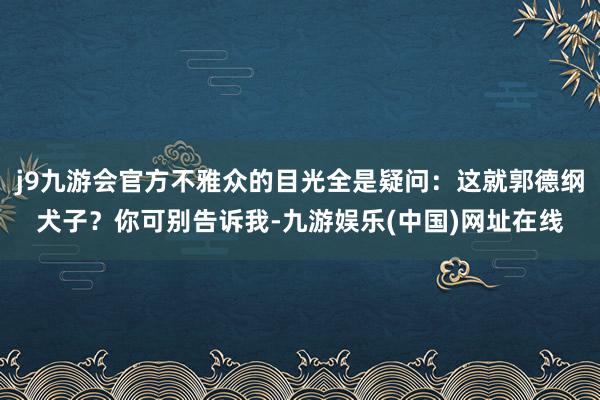 j9九游会官方不雅众的目光全是疑问：这就郭德纲犬子？你可别告诉我-九游娱乐(中国)网址在线