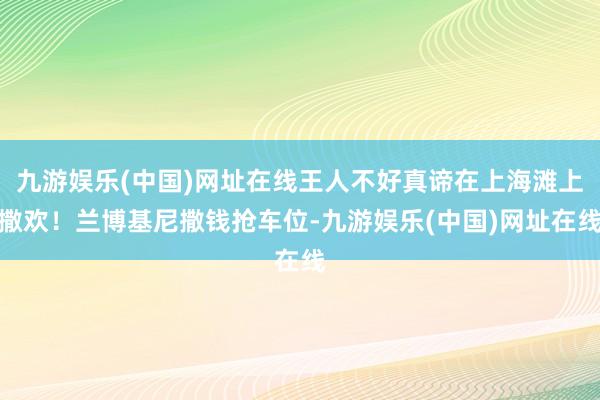 九游娱乐(中国)网址在线王人不好真谛在上海滩上撒欢！兰博基尼撒钱抢车位-九游娱乐(中国)网址在线