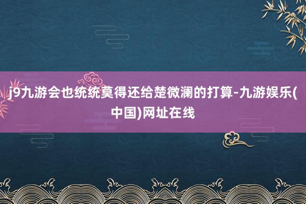 j9九游会也统统莫得还给楚微澜的打算-九游娱乐(中国)网址在线