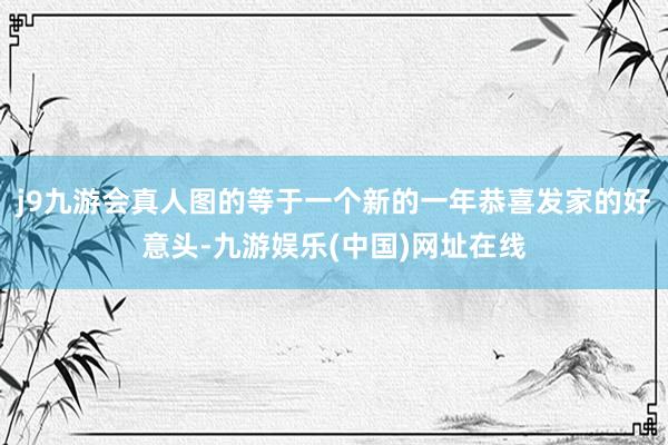 j9九游会真人图的等于一个新的一年恭喜发家的好意头-九游娱乐(中国)网址在线