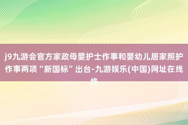 j9九游会官方家政母婴护士作事和婴幼儿居家照护作事两项“新国标”出台-九游娱乐(中国)网址在线