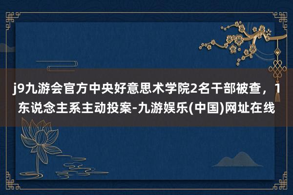 j9九游会官方中央好意思术学院2名干部被查，1东说念主系主动投案-九游娱乐(中国)网址在线