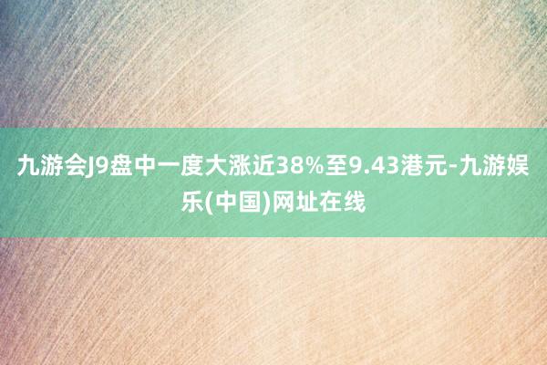 九游会J9盘中一度大涨近38%至9.43港元-九游娱乐(中国)网址在线